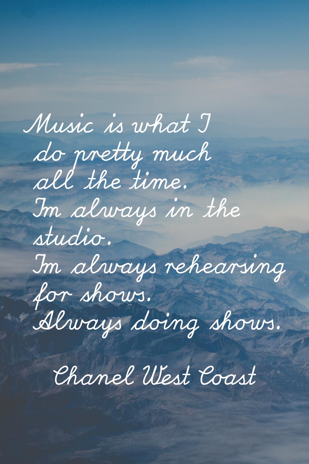 Music is what I do pretty much all the time. I'm always in the studio. I'm always rehearsing for sh