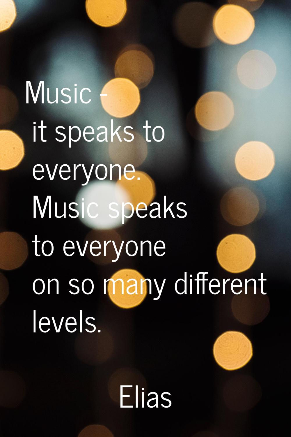 Music - it speaks to everyone. Music speaks to everyone on so many different levels.