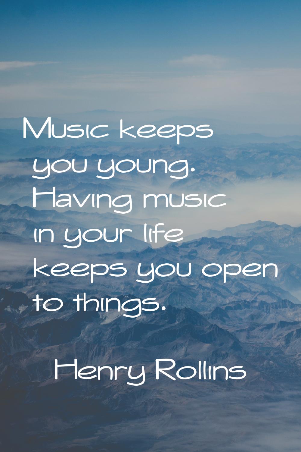 Music keeps you young. Having music in your life keeps you open to things.