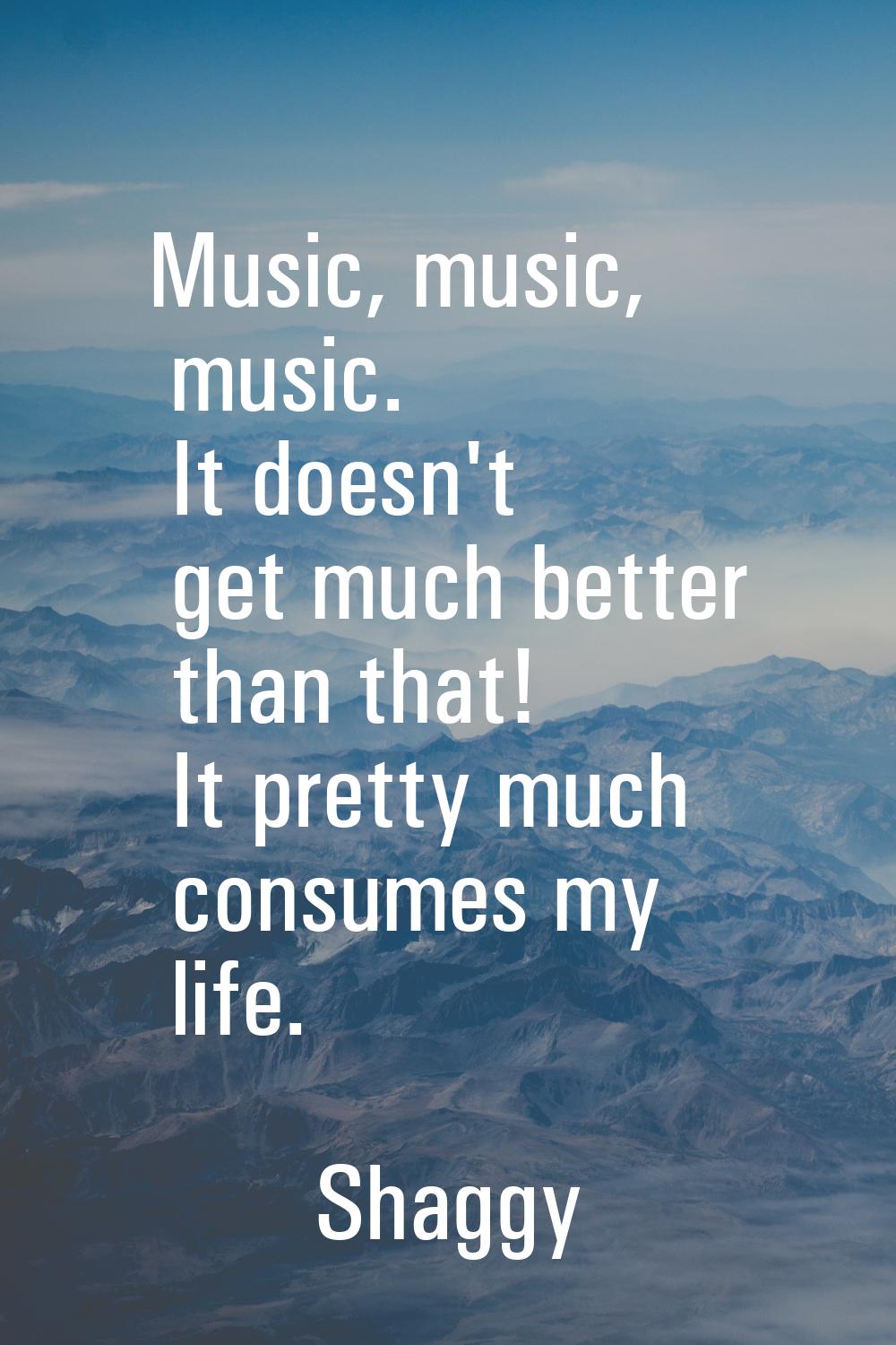 Music, music, music. It doesn't get much better than that! It pretty much consumes my life.