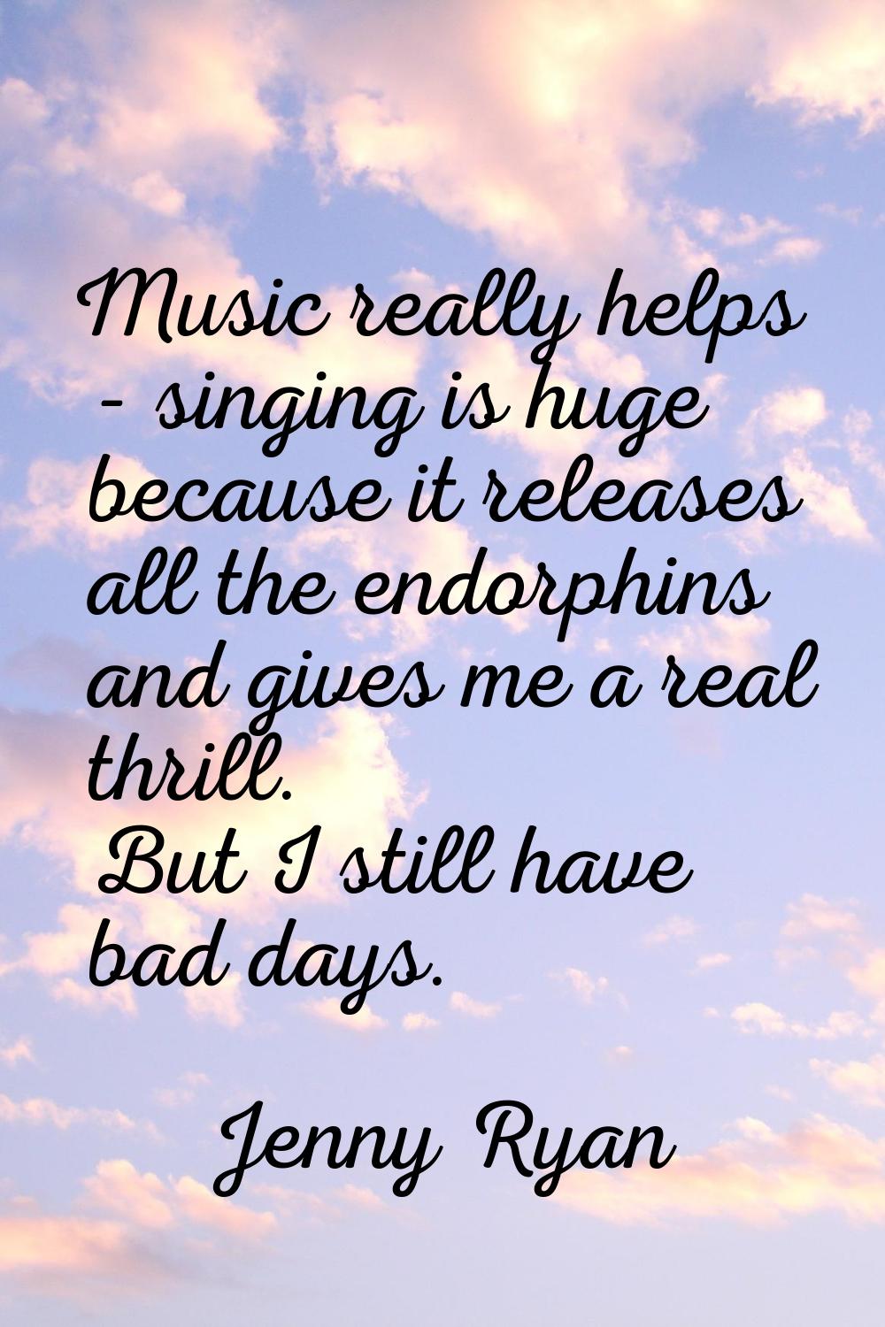 Music really helps - singing is huge because it releases all the endorphins and gives me a real thr
