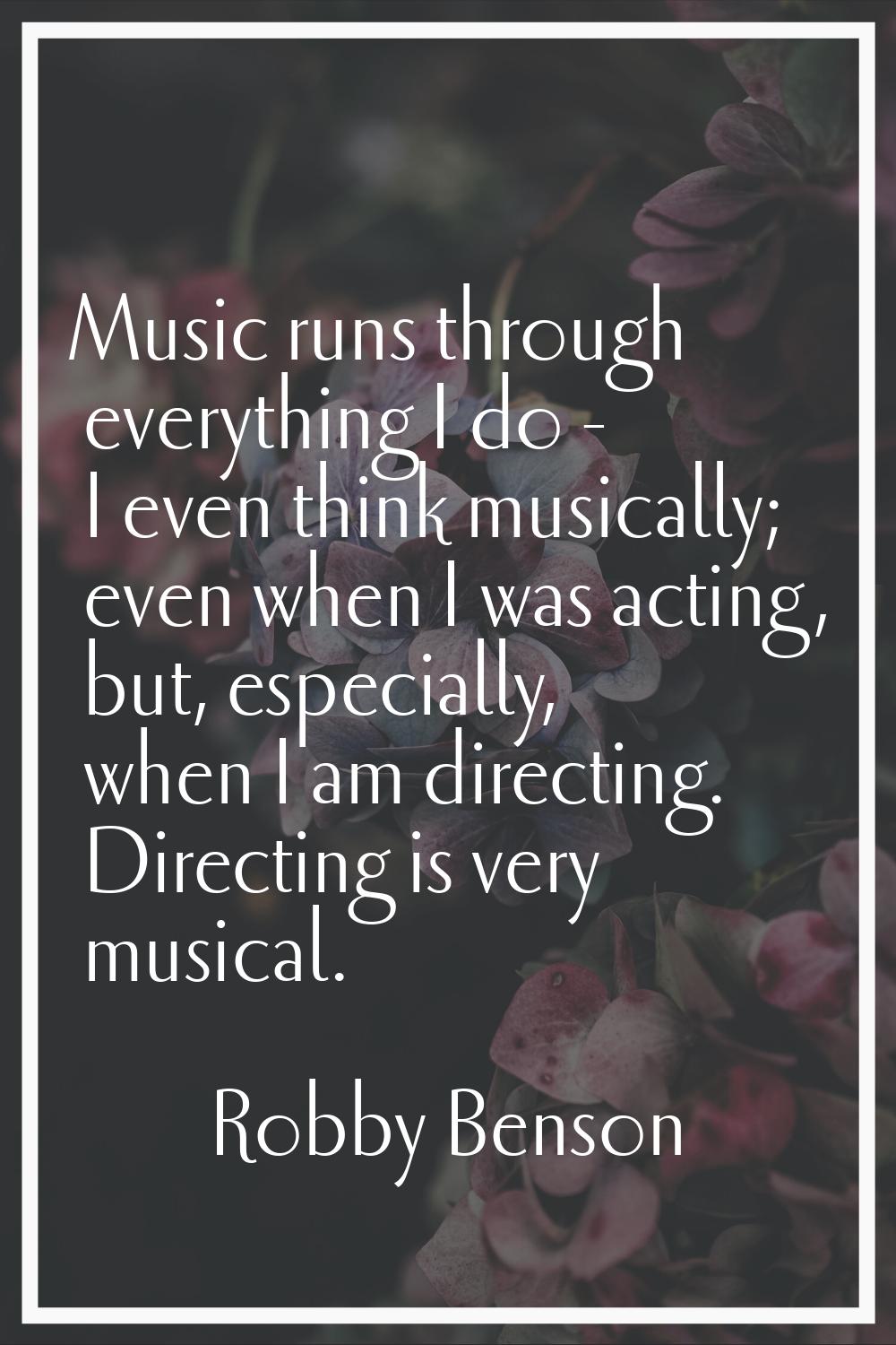 Music runs through everything I do - I even think musically; even when I was acting, but, especiall