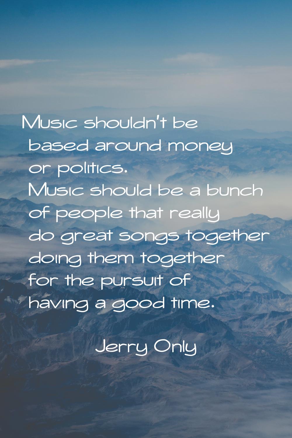 Music shouldn't be based around money or politics. Music should be a bunch of people that really do
