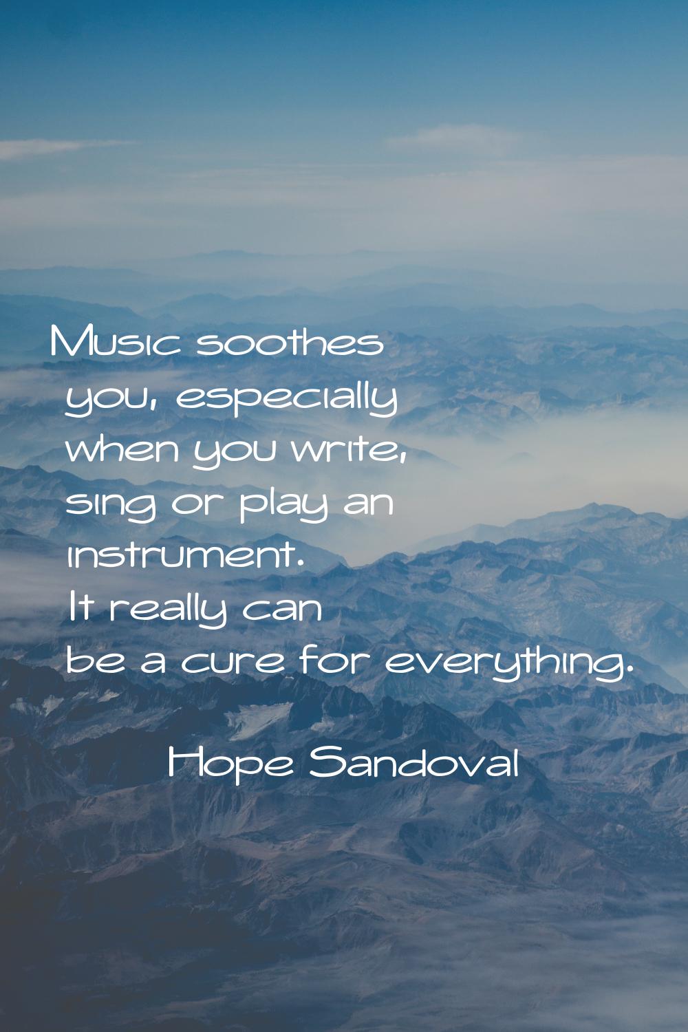 Music soothes you, especially when you write, sing or play an instrument. It really can be a cure f