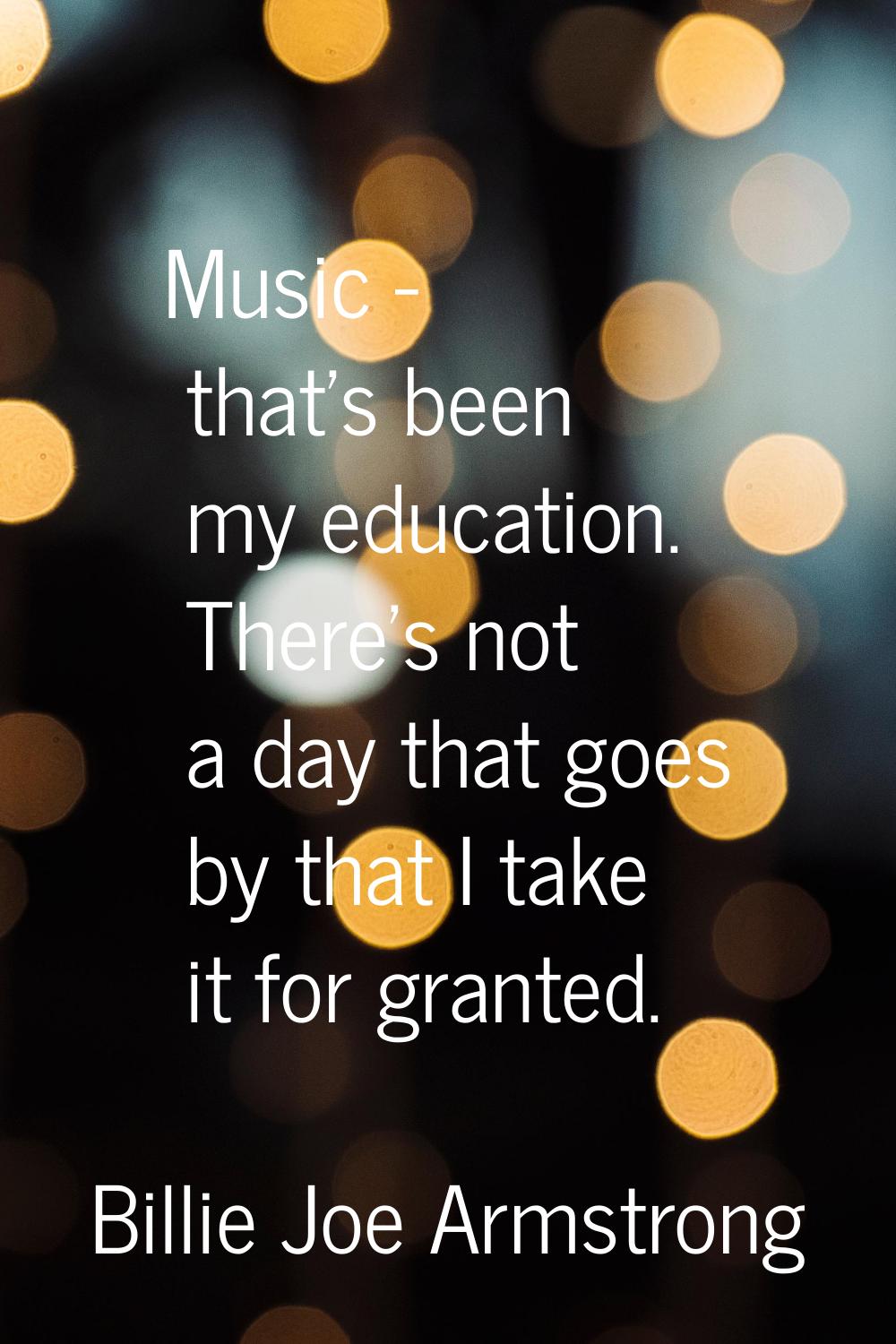 Music - that's been my education. There's not a day that goes by that I take it for granted.