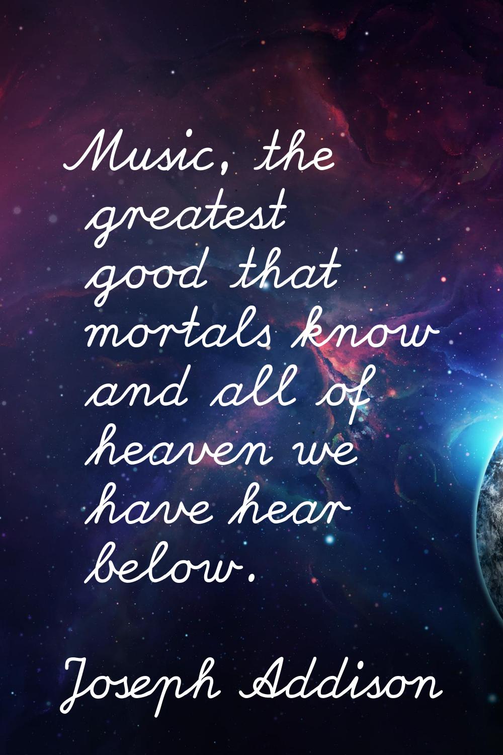 Music, the greatest good that mortals know and all of heaven we have hear below.