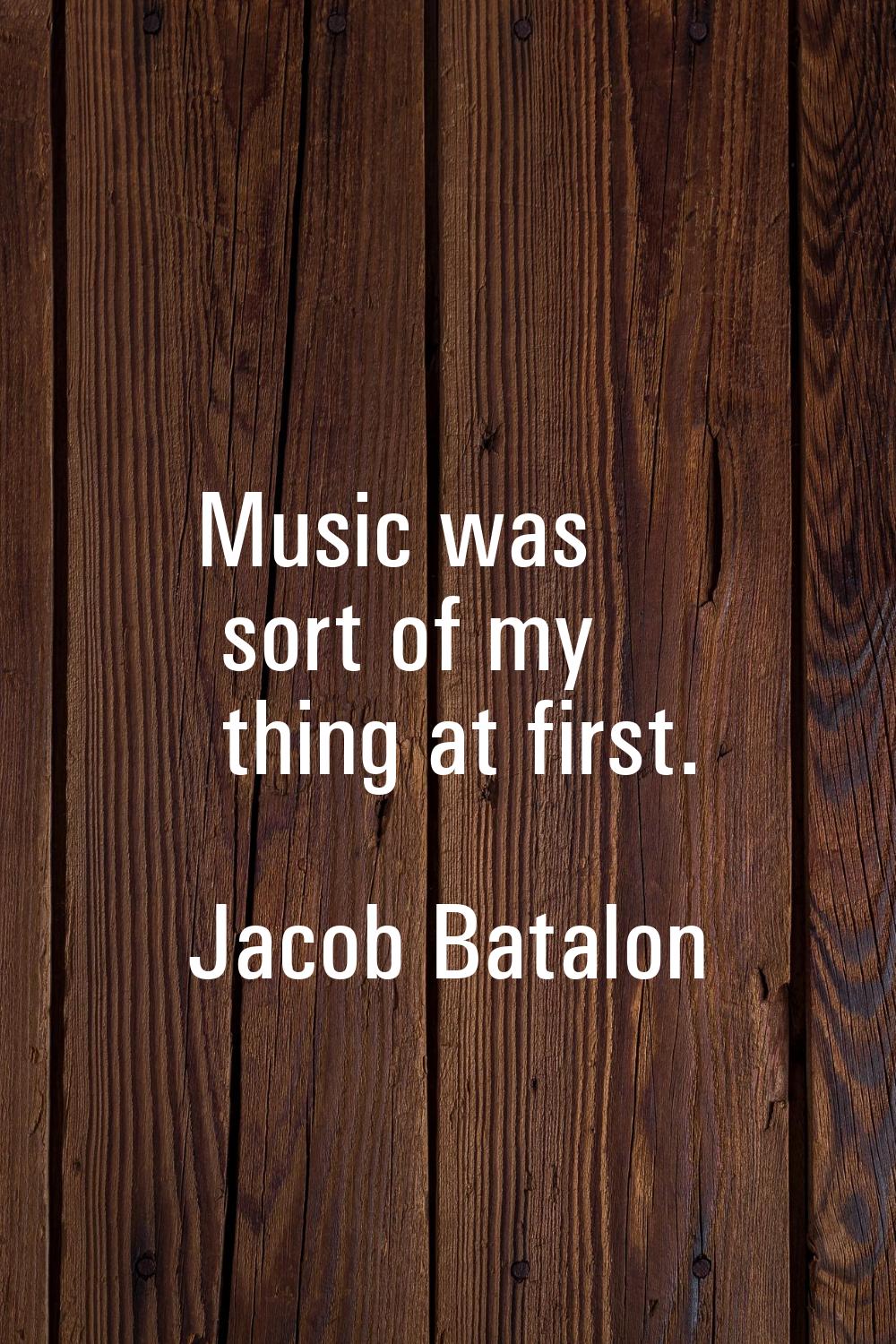 Music was sort of my thing at first.