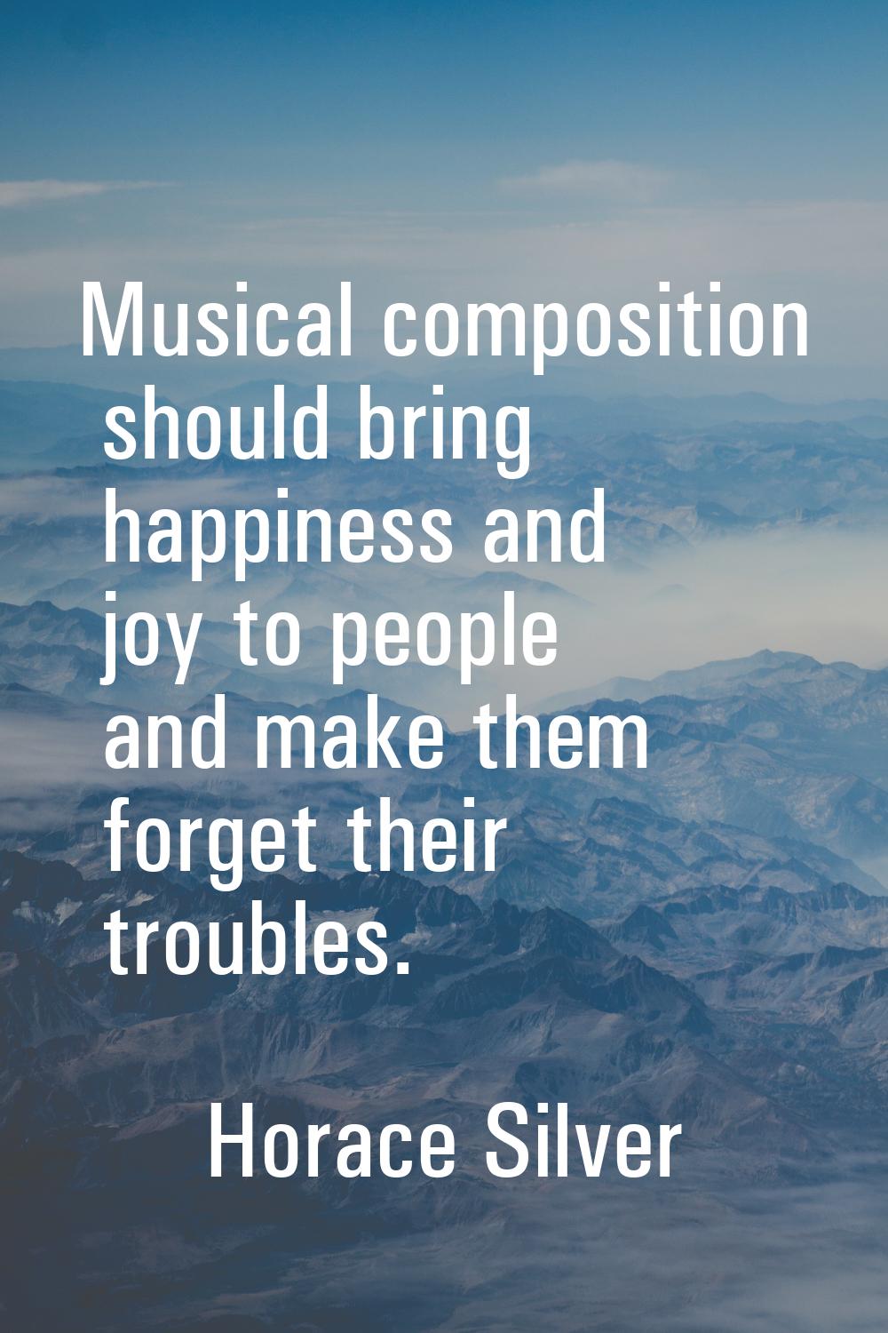 Musical composition should bring happiness and joy to people and make them forget their troubles.