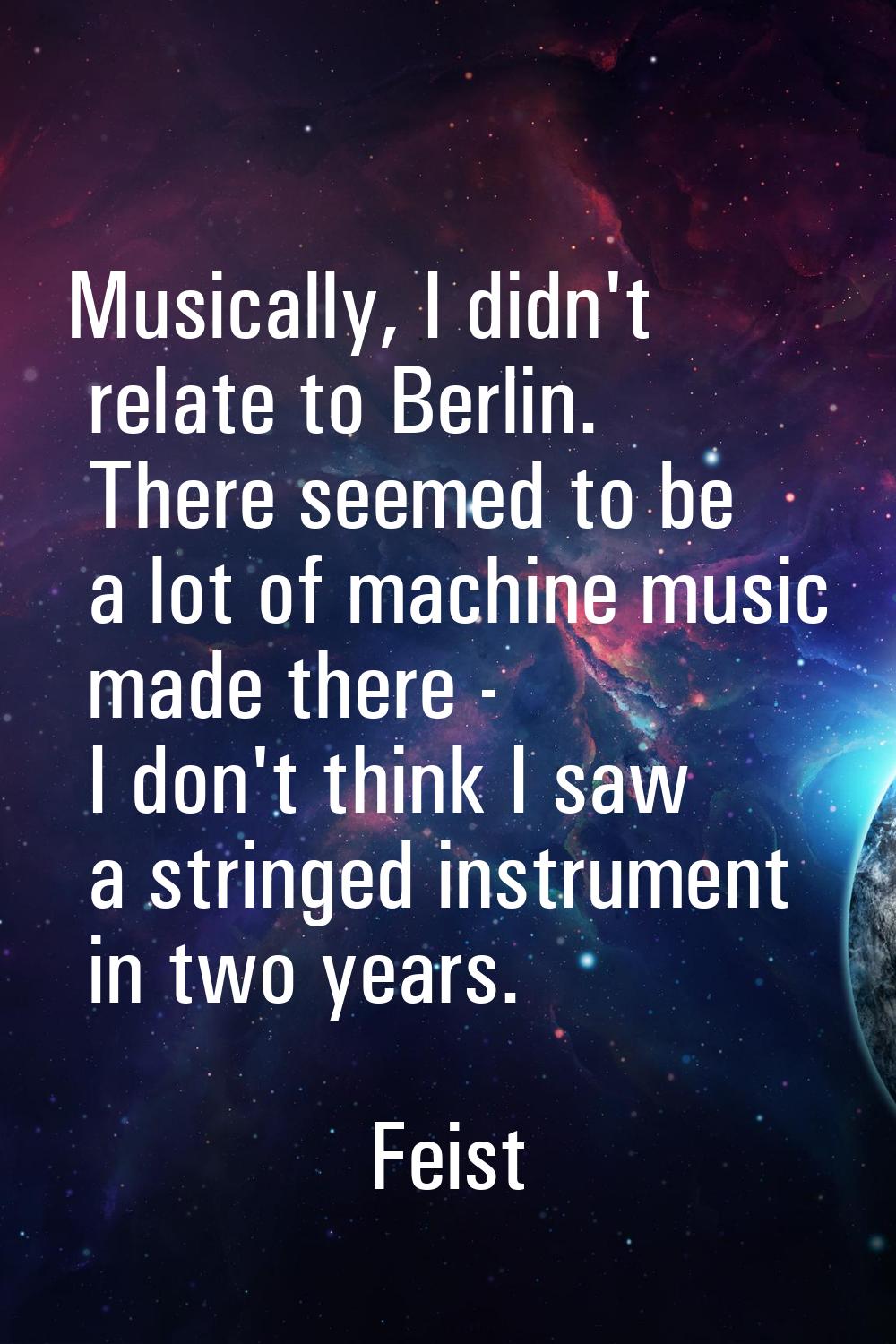 Musically, I didn't relate to Berlin. There seemed to be a lot of machine music made there - I don'
