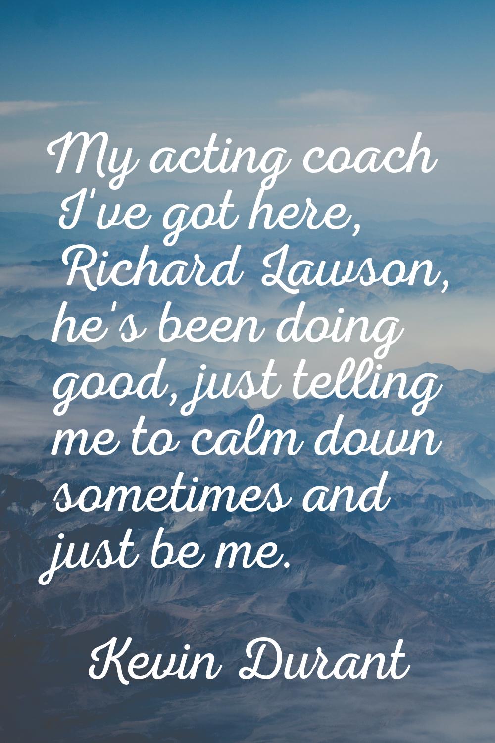 My acting coach I've got here, Richard Lawson, he's been doing good, just telling me to calm down s