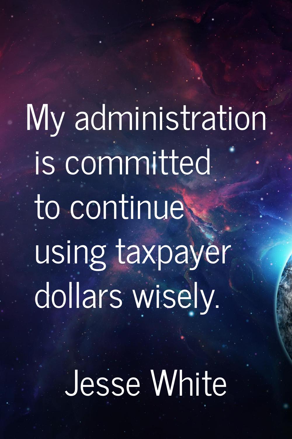 My administration is committed to continue using taxpayer dollars wisely.