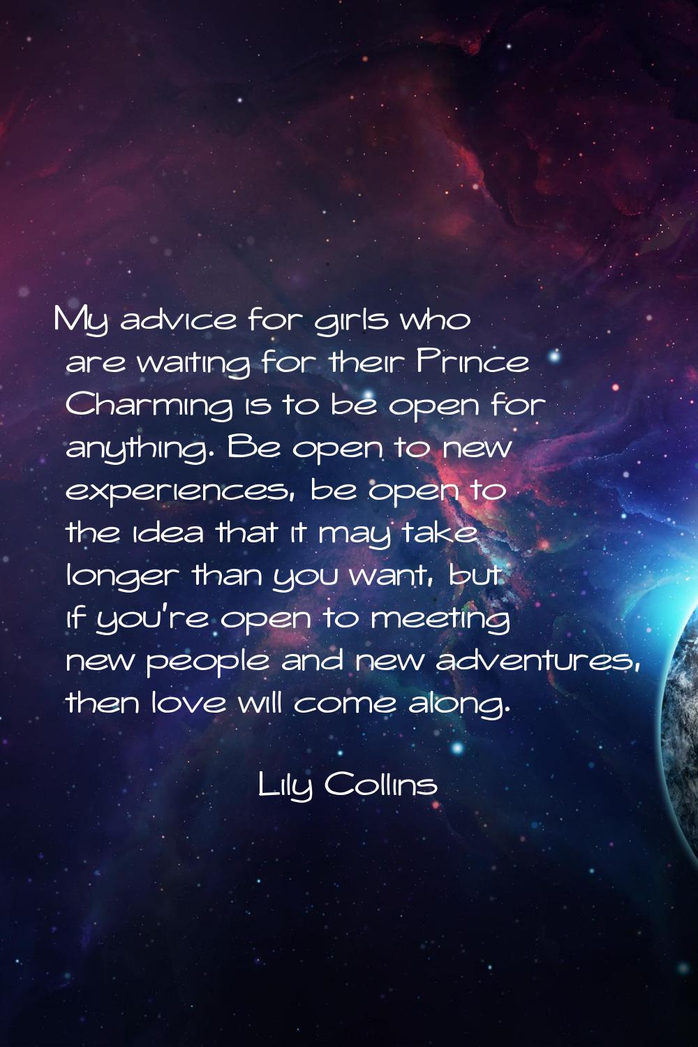 My advice for girls who are waiting for their Prince Charming is to be open for anything. Be open t