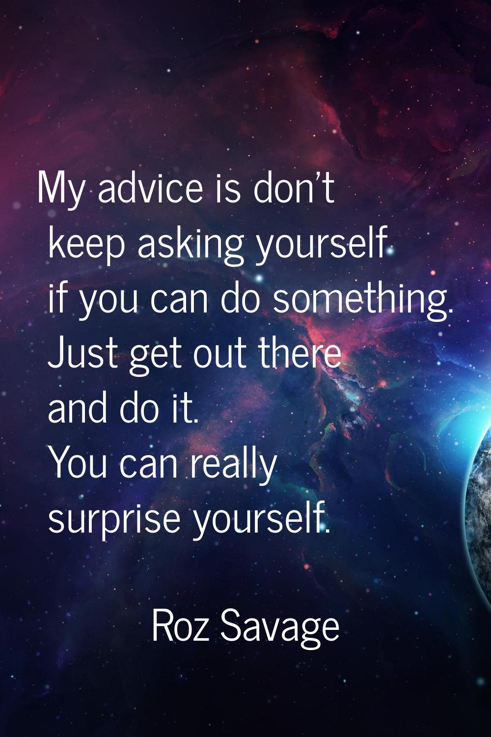 My advice is don't keep asking yourself if you can do something. Just get out there and do it. You 
