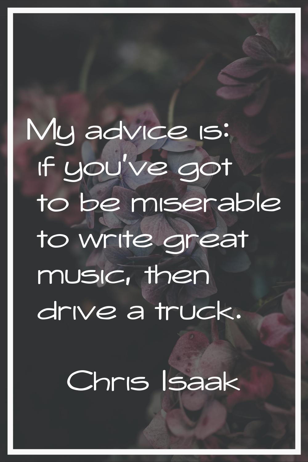 My advice is: if you've got to be miserable to write great music, then drive a truck.