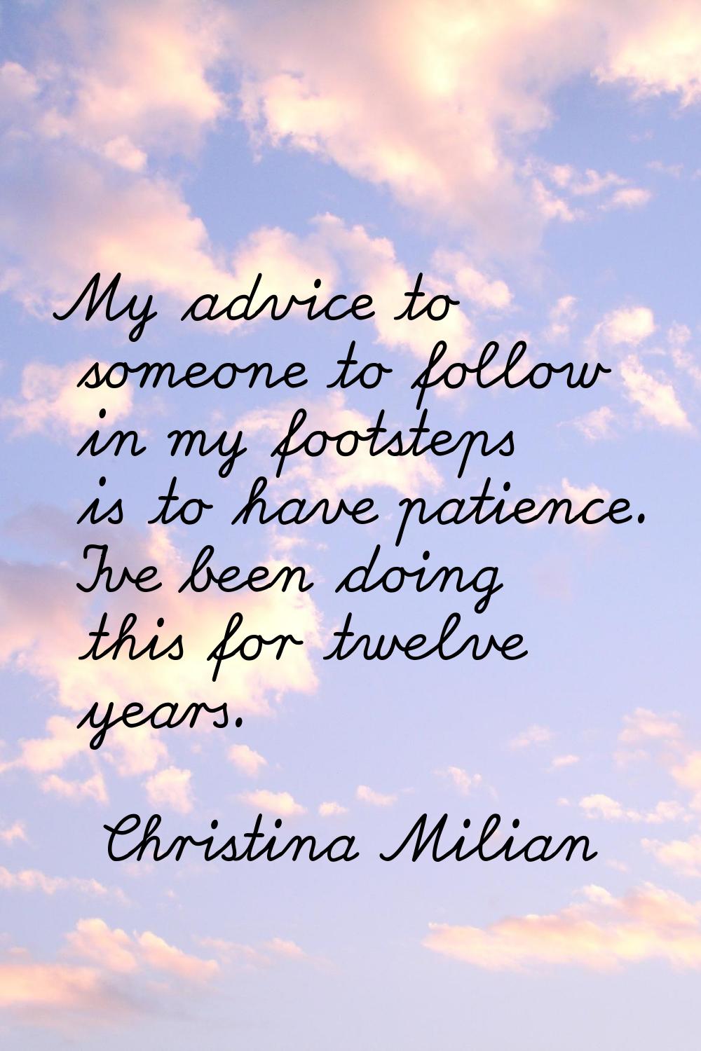 My advice to someone to follow in my footsteps is to have patience. I've been doing this for twelve