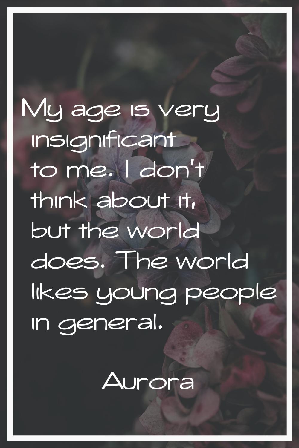 My age is very insignificant to me. I don't think about it, but the world does. The world likes you