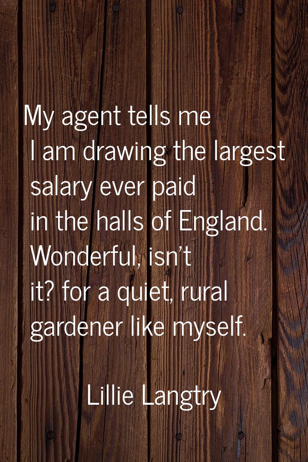 My agent tells me I am drawing the largest salary ever paid in the halls of England. Wonderful, isn