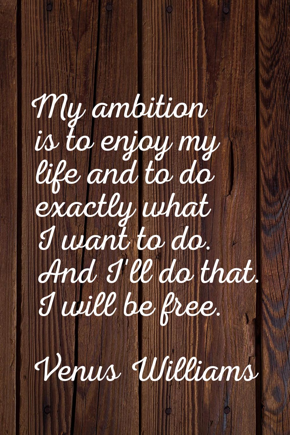 My ambition is to enjoy my life and to do exactly what I want to do. And I'll do that. I will be fr