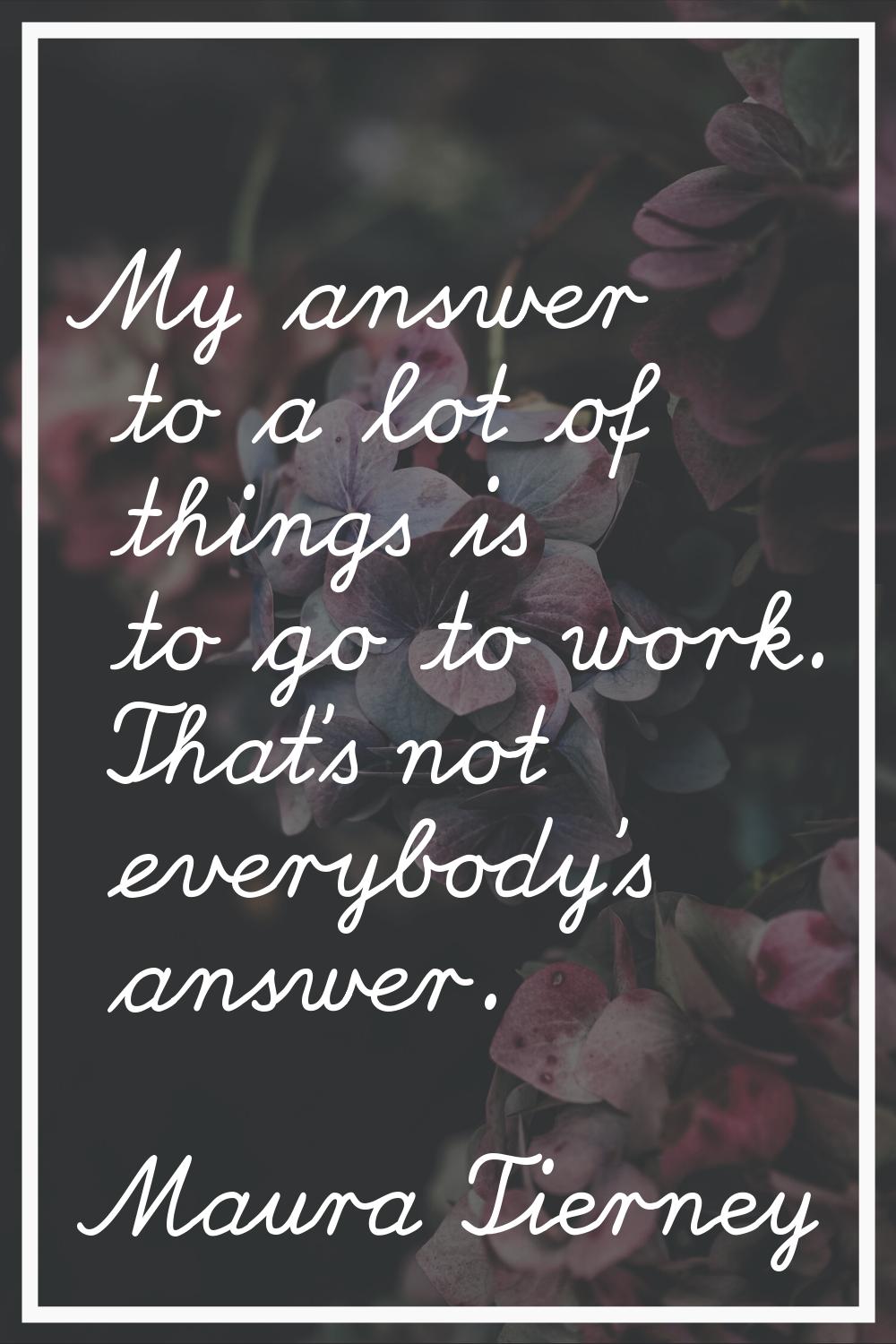 My answer to a lot of things is to go to work. That's not everybody's answer.