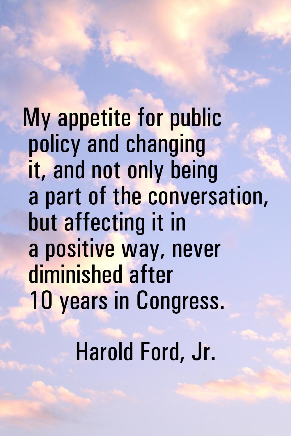 My appetite for public policy and changing it, and not only being a part of the conversation, but a