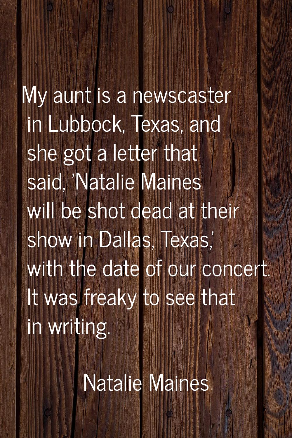 My aunt is a newscaster in Lubbock, Texas, and she got a letter that said, 'Natalie Maines will be 