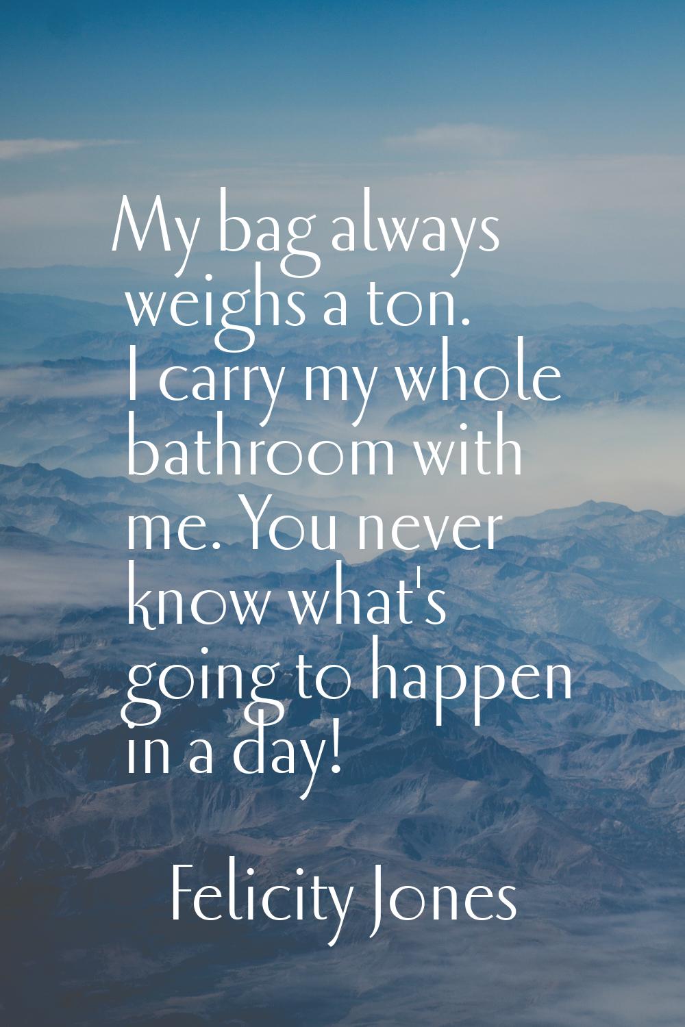My bag always weighs a ton. I carry my whole bathroom with me. You never know what's going to happe