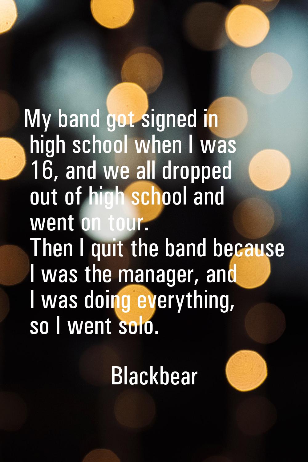 My band got signed in high school when I was 16, and we all dropped out of high school and went on 