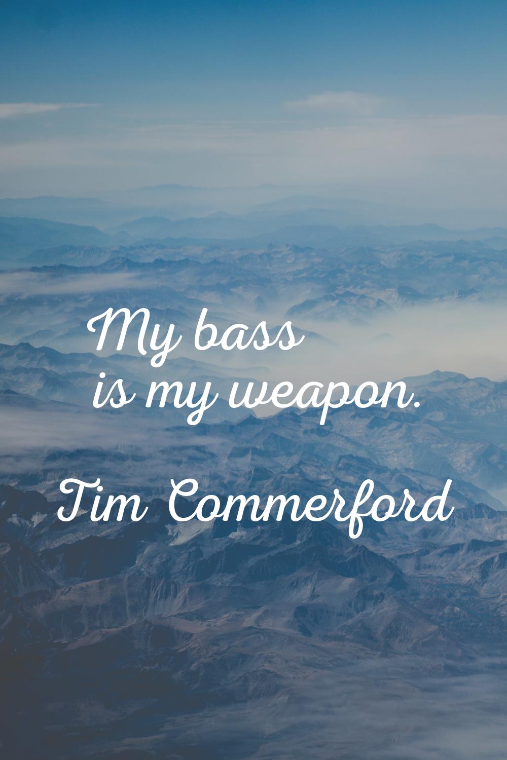 My bass is my weapon.