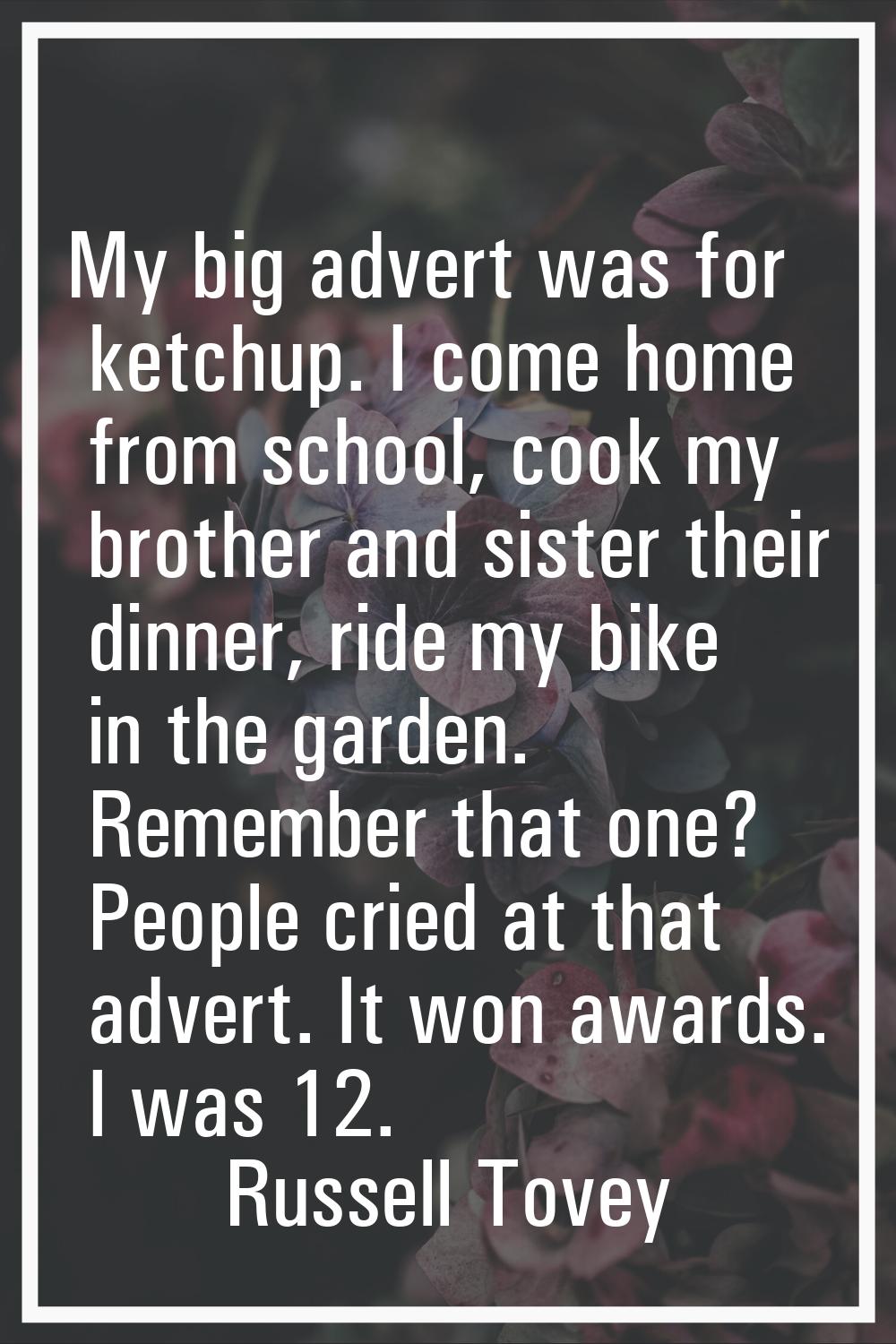 My big advert was for ketchup. I come home from school, cook my brother and sister their dinner, ri
