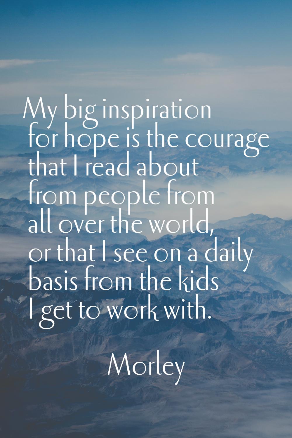 My big inspiration for hope is the courage that I read about from people from all over the world, o