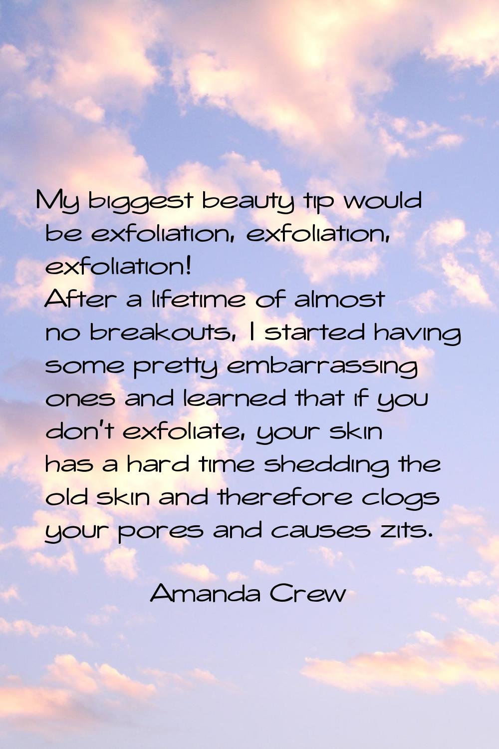 My biggest beauty tip would be exfoliation, exfoliation, exfoliation! After a lifetime of almost no