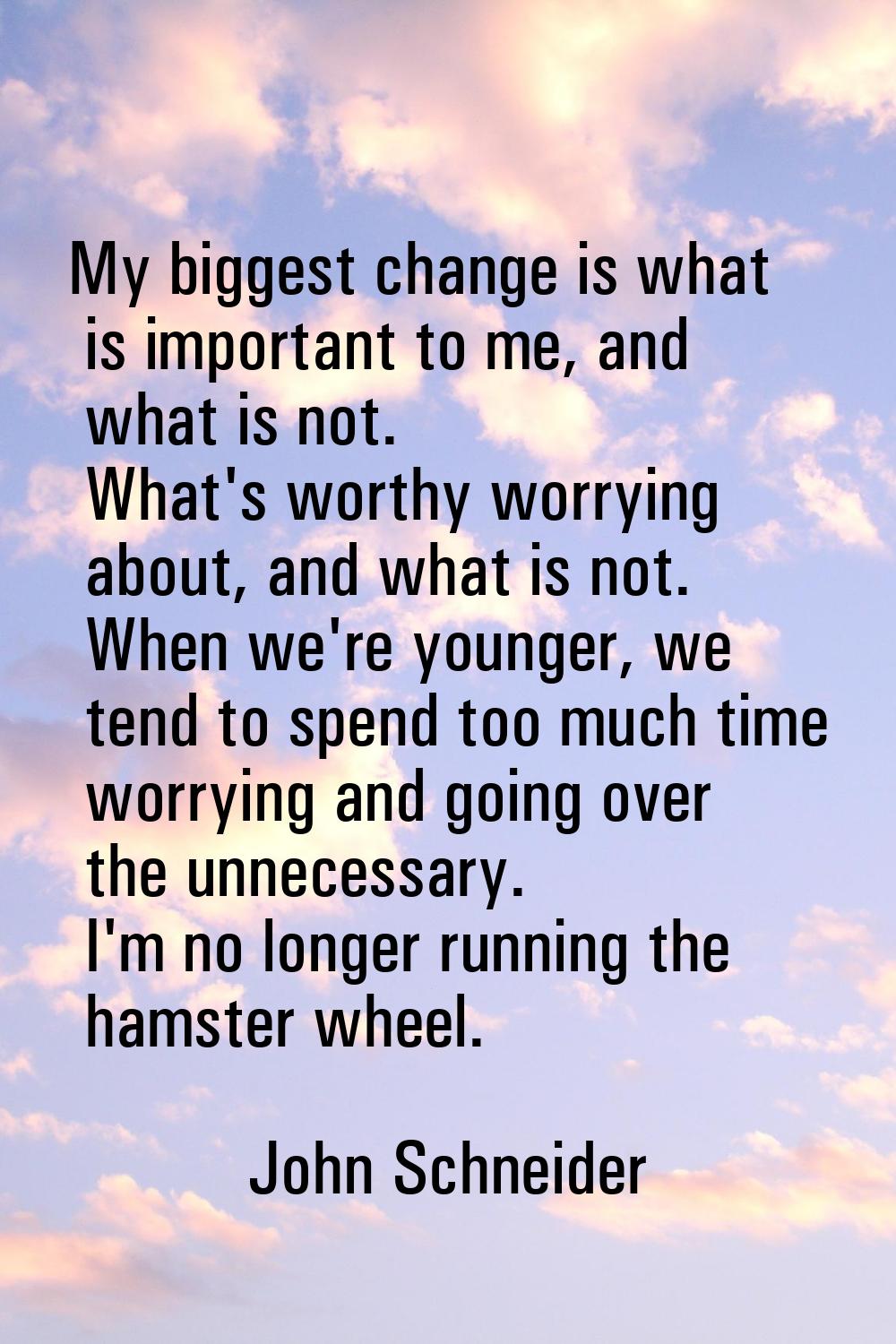 My biggest change is what is important to me, and what is not. What's worthy worrying about, and wh