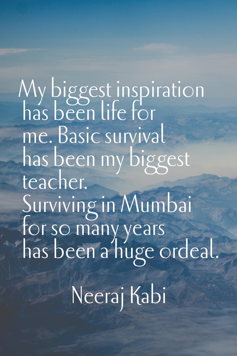 My biggest inspiration has been life for me. Basic survival has been my biggest teacher. Surviving 