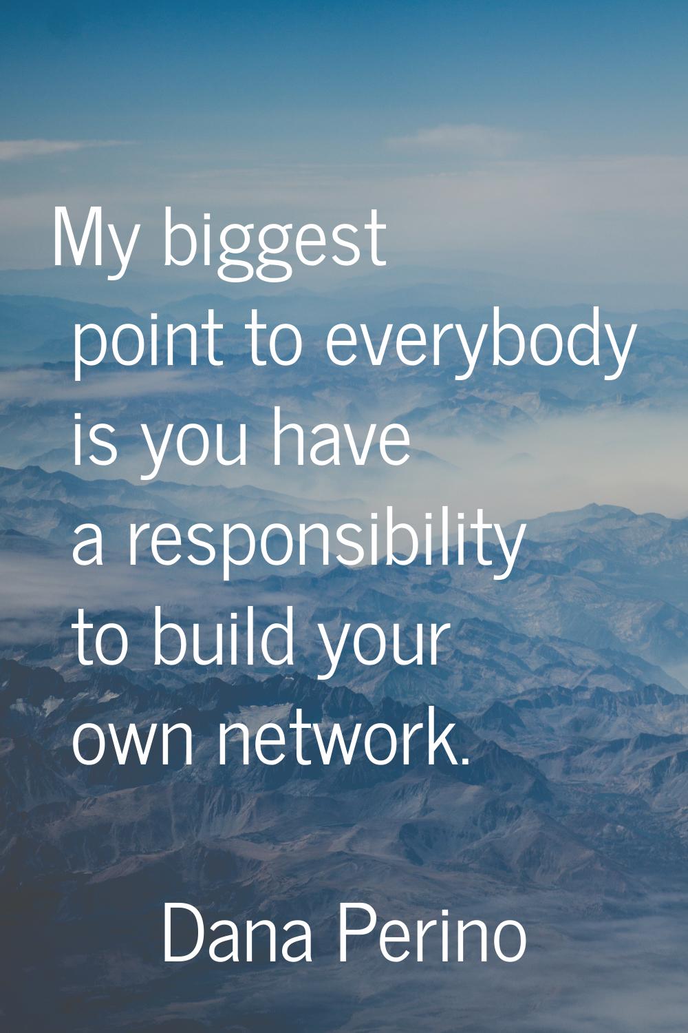 My biggest point to everybody is you have a responsibility to build your own network.