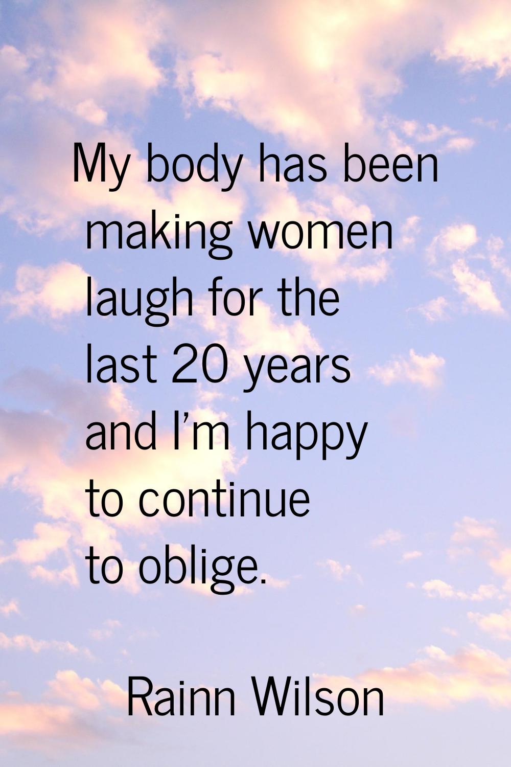 My body has been making women laugh for the last 20 years and I'm happy to continue to oblige.