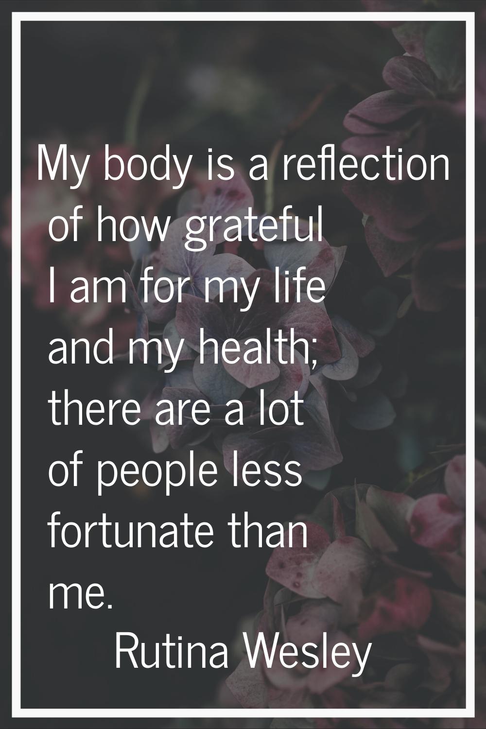 My body is a reflection of how grateful I am for my life and my health; there are a lot of people l