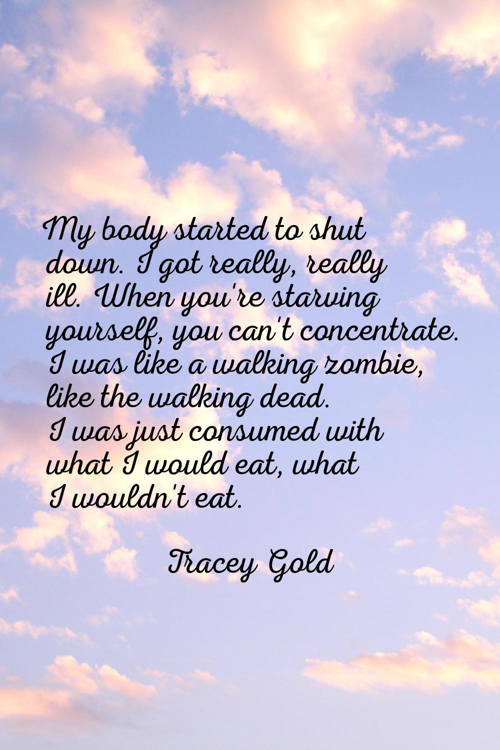 My body started to shut down. I got really, really ill. When you're starving yourself, you can't co