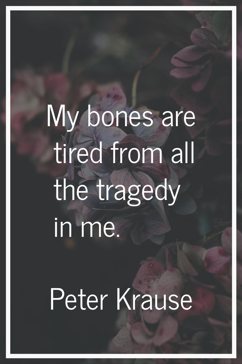 My bones are tired from all the tragedy in me.