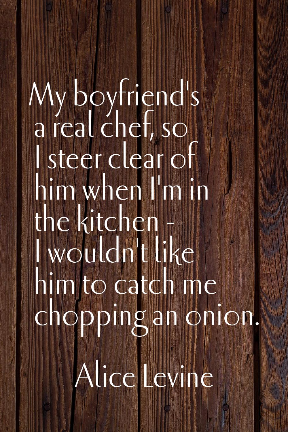 My boyfriend's a real chef, so I steer clear of him when I'm in the kitchen - I wouldn't like him t