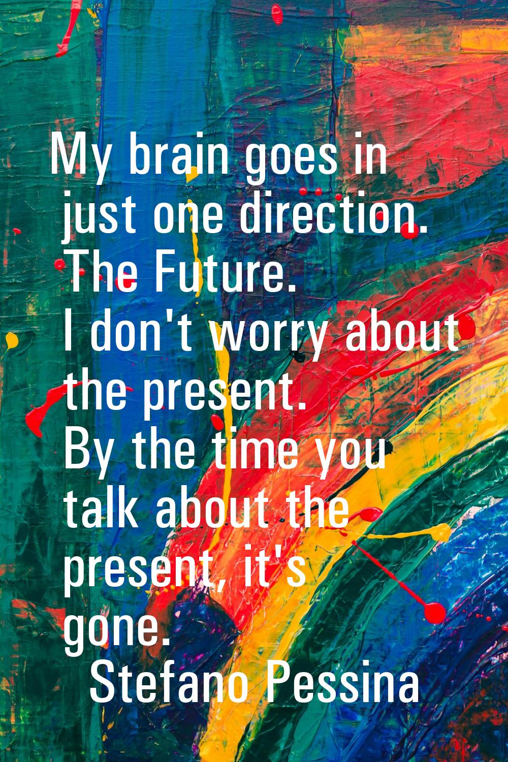 My brain goes in just one direction. The Future. I don't worry about the present. By the time you t