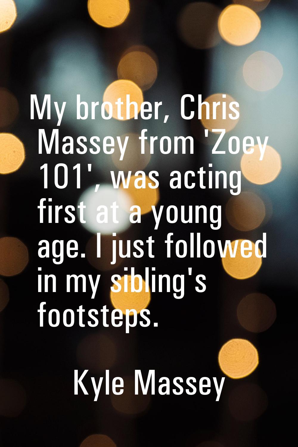 My brother, Chris Massey from 'Zoey 101', was acting first at a young age. I just followed in my si