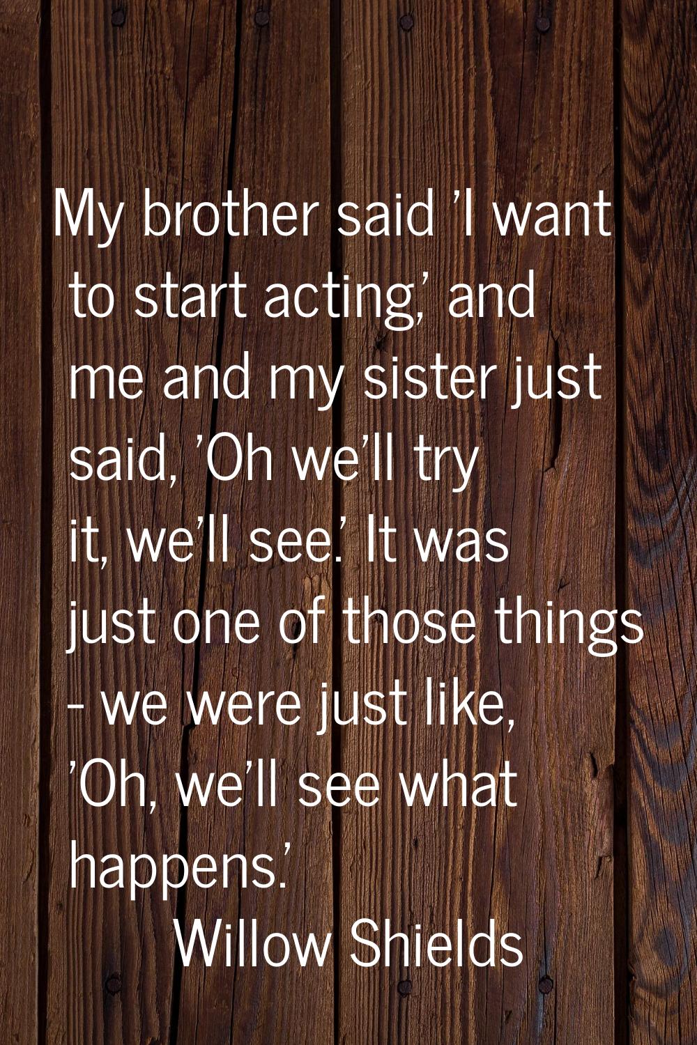 My brother said 'I want to start acting,' and me and my sister just said, 'Oh we'll try it, we'll s