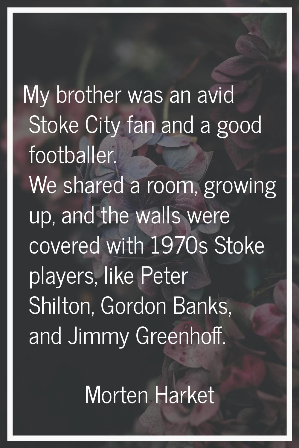 My brother was an avid Stoke City fan and a good footballer. We shared a room, growing up, and the 