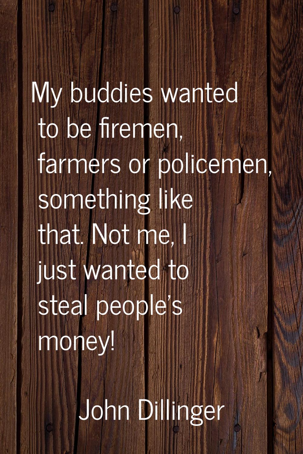 My buddies wanted to be firemen, farmers or policemen, something like that. Not me, I just wanted t