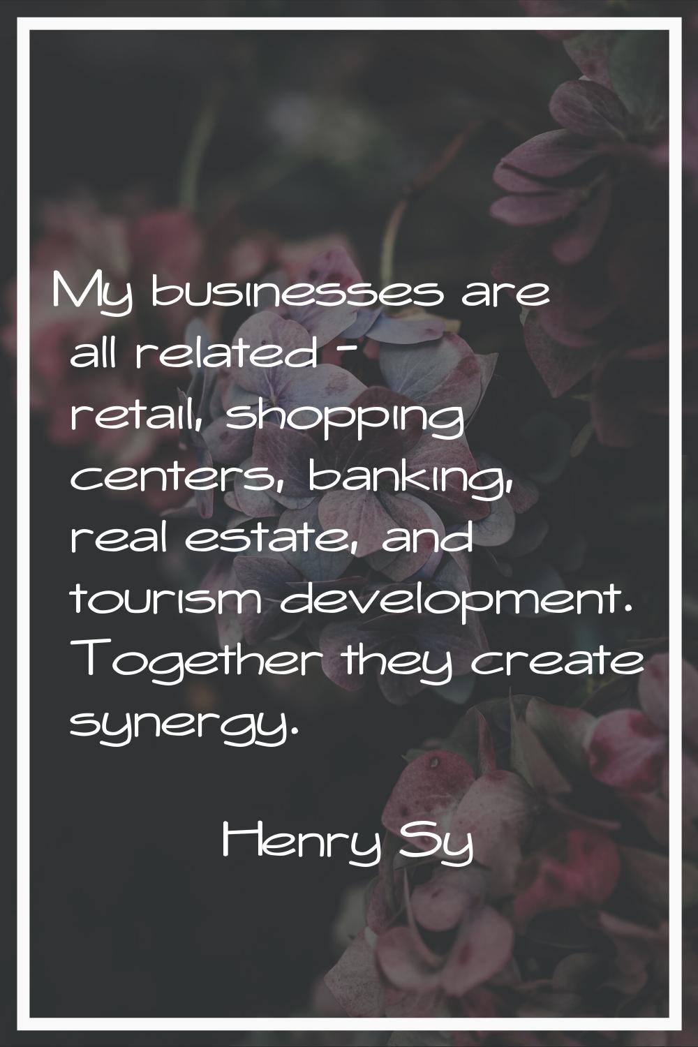 My businesses are all related - retail, shopping centers, banking, real estate, and tourism develop