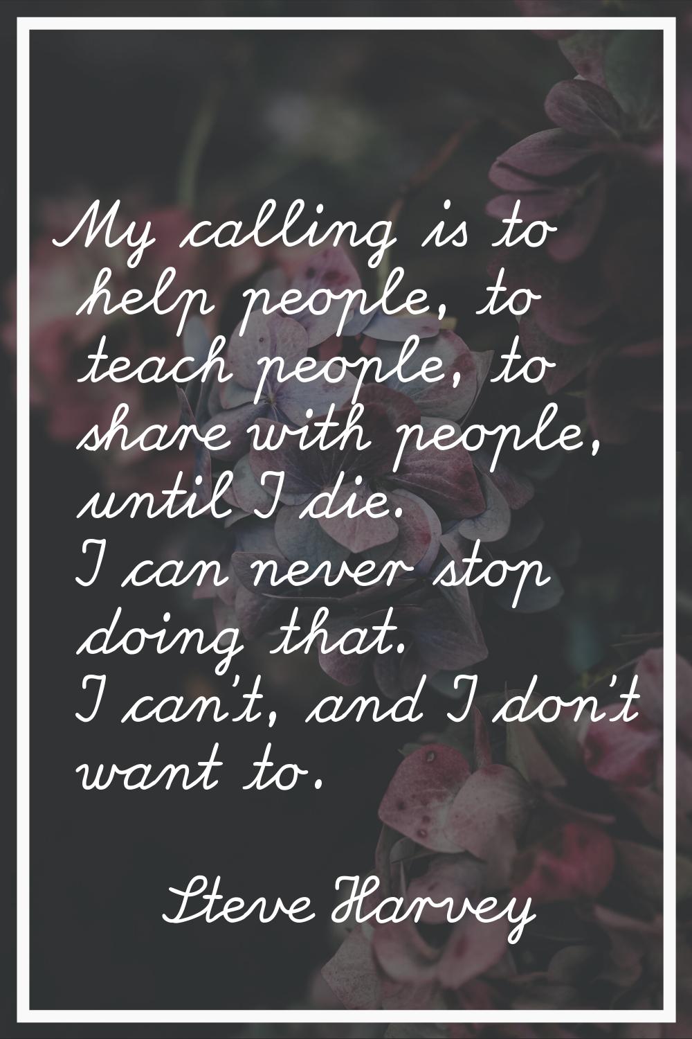 My calling is to help people, to teach people, to share with people, until I die. I can never stop 
