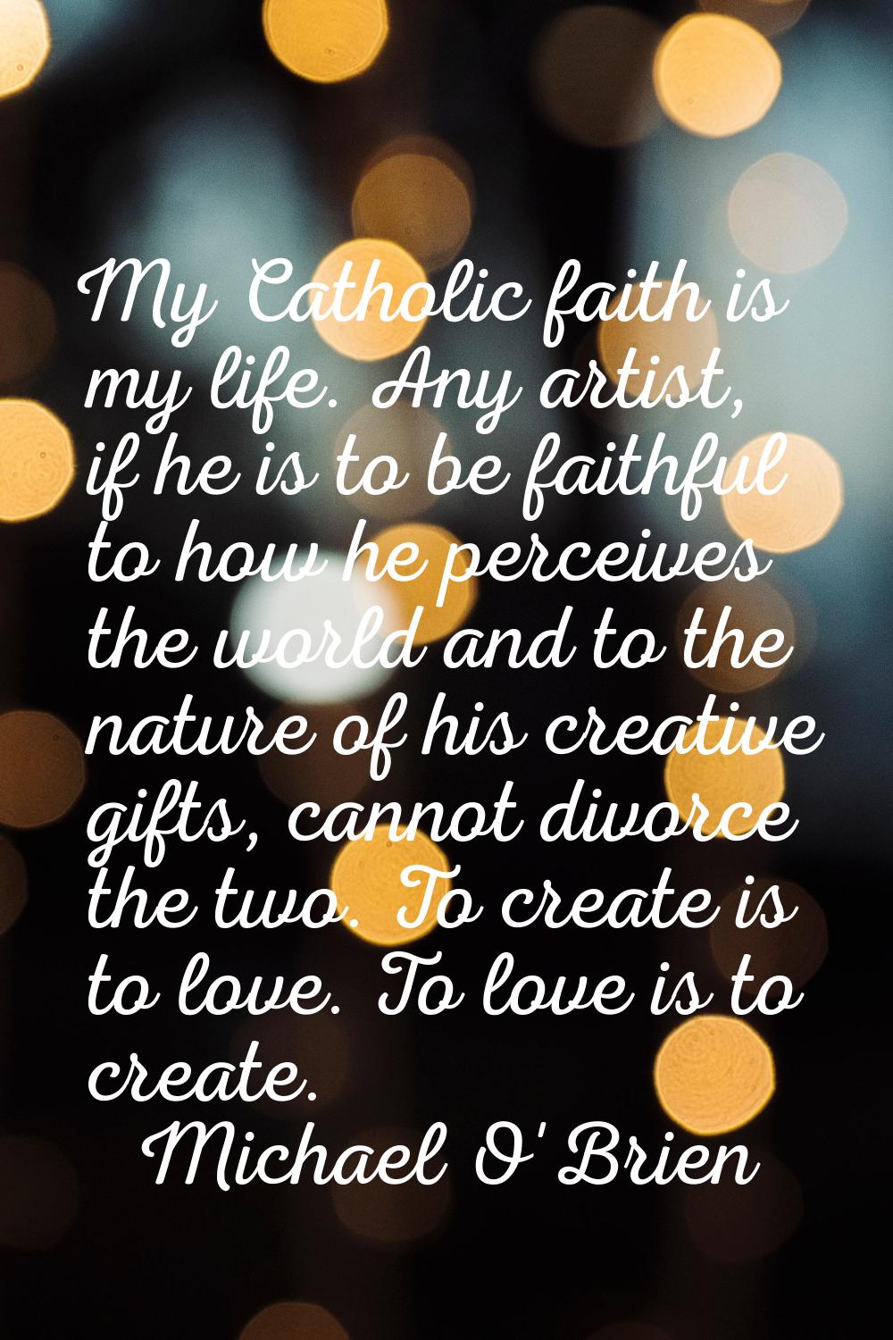 My Catholic faith is my life. Any artist, if he is to be faithful to how he perceives the world and