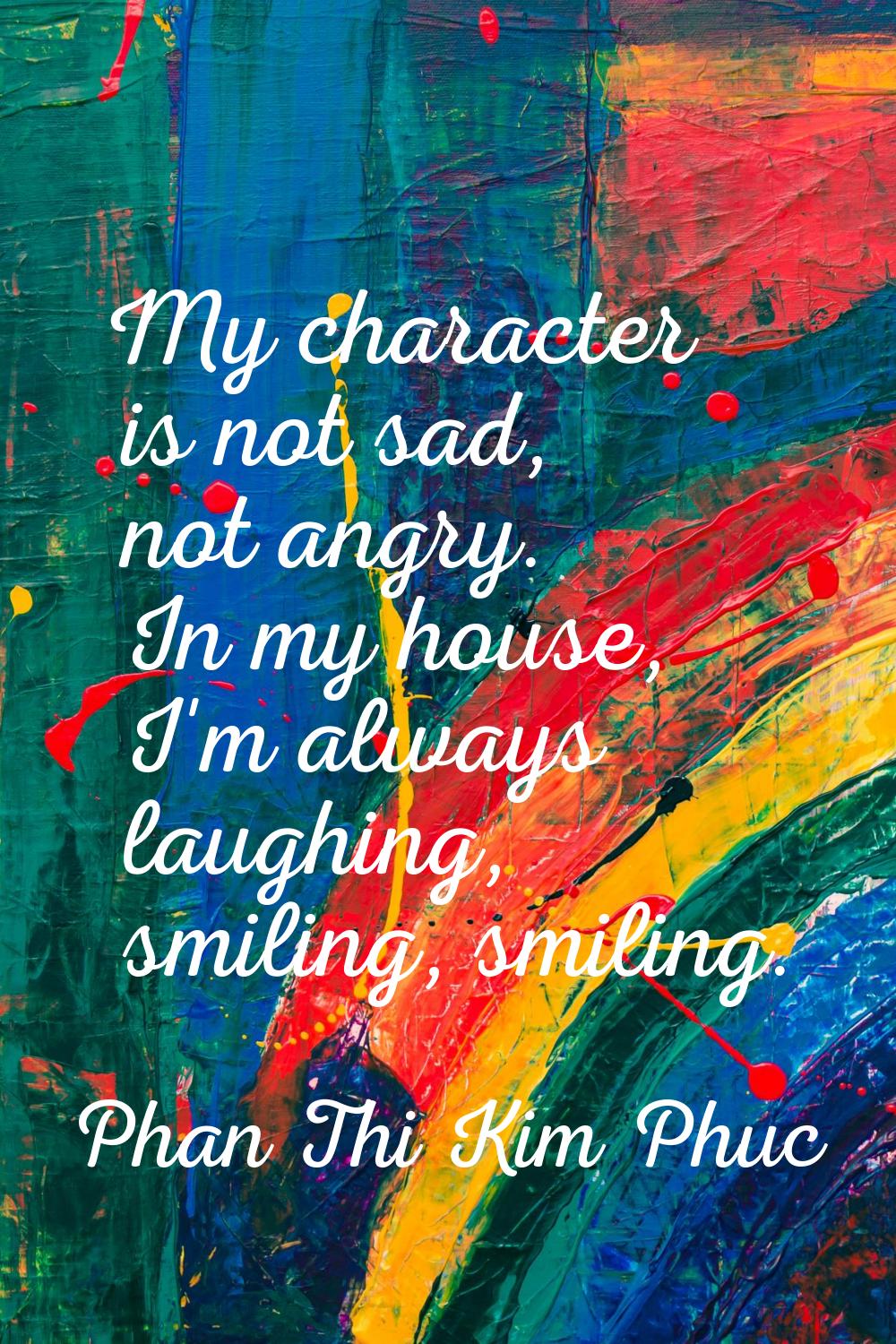 My character is not sad, not angry. In my house, I'm always laughing, smiling, smiling.