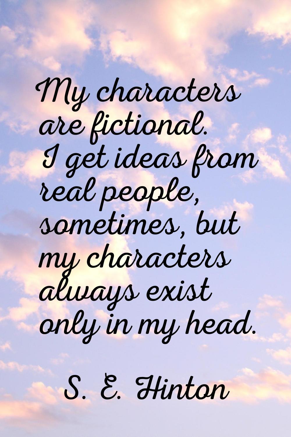 My characters are fictional. I get ideas from real people, sometimes, but my characters always exis