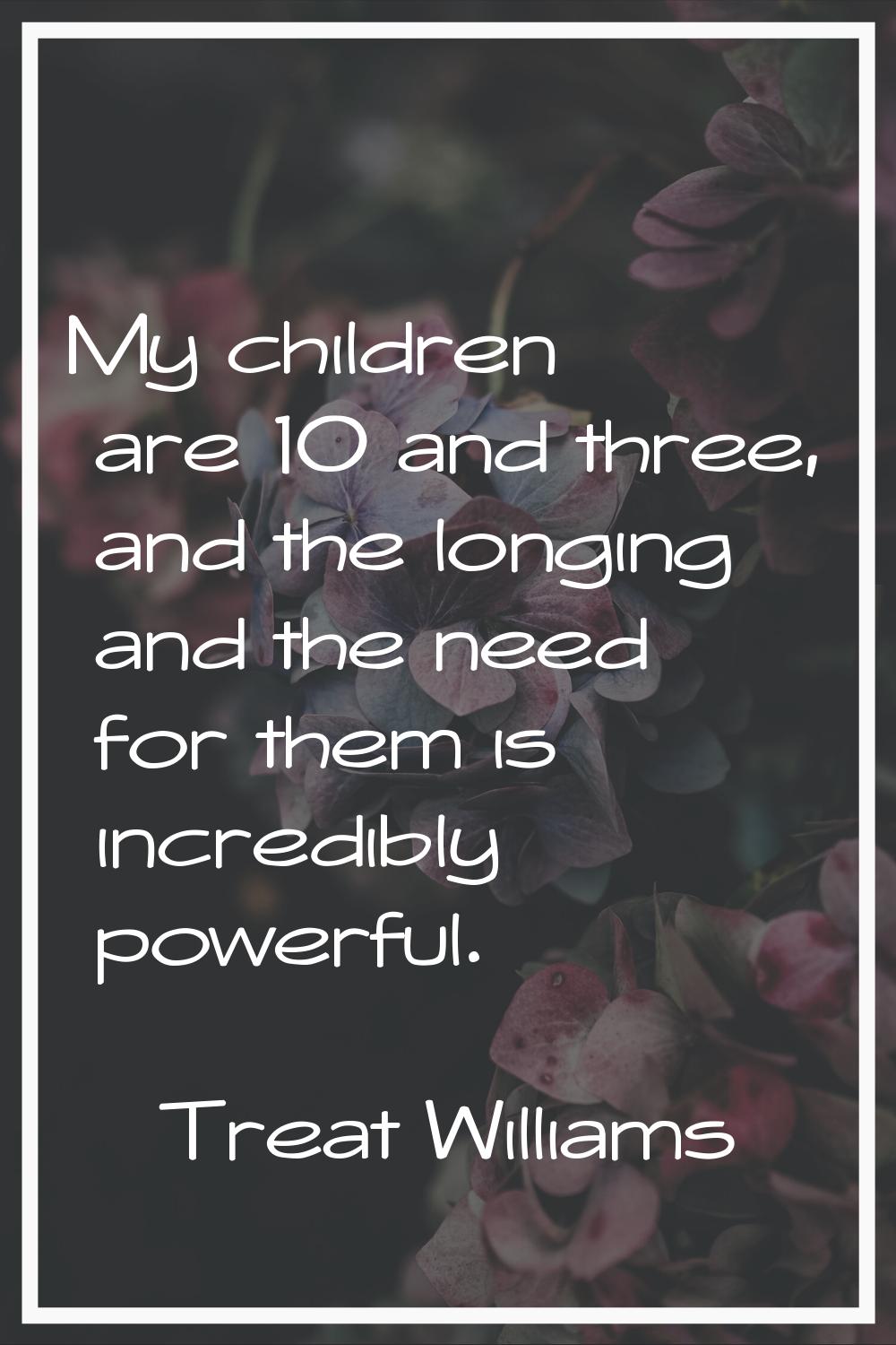 My children are 10 and three, and the longing and the need for them is incredibly powerful.